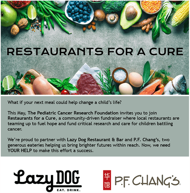 Restaurants for a cure text surrounded by meats and vegetables. What if your next meal could help change a child's life? This May, The Pediatric Cancer Research Foundation invites you to join Restaurants for a Cure, a community-driven fundraiser where local restaurants are teaming up to fuel hope and fund crictical resarch and care for children battling cancer. We're proud to partner with Lazy Dog Restaurant & Bar and P.F. Chang's, two generous eateries helping us bring brighter futures within reach. Now, we need YOUR HELP to make this effort a success. Lazy Dog and P.F Changs logos appear on the bottom.